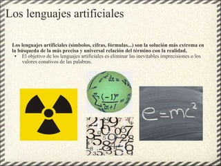 Los lenguajes artificiales Los lenguajes artificiales (símbolos, cifras, fórmulas...) son la solución más extrema en la búsqueda de la más precisa y universal relación del término con la realidad. El objetivo de los lenguajes artificiales es eliminar las inevitables imprecisiones o los valores conativos de las palabras. 