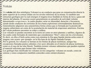 Volcán     Un  volcán  (del dios mitológico Vulcano) es un conducto que pone en comunicación directa la parte superior de la corteza sólida con los niveles inferiores de la misma. Es también una estructura geológica por la cual emergen el magma (roca fundida) en forma de lava y gases del interior del planeta. El ascenso ocurre generalmente en episodios de actividad violenta denominados  «erupciones» , la cuales pueden variar en intensidad, duración y frecuencia; siendo desde conductos de corrientes de lava hasta explosiones extremadamente destructivas. Generalmente adquieren una característica forma cónica que es formada por la presión del magma subterráneo así como de la acumulación de material de erupciones anteriores. Encima del volcán podemos encontrar su cráter o caldera. Los volcanes se pueden encontrar en la tierra así como en otros planetas y satélites, algunos de los cuales están formados de materiales que consideramos "fríos"; estos son los criovolcanes. Es decir, en ellos el hielo actúa como roca mientras la fría agua líquida interna actúa como el magma; esto ocurre -por ejemplo- en la fría luna de de Júpiter llamada Europa. Por lo general, los volcanes se forman en los límites de placas tectónicas, aunque hay excepciones llamadas puntos calientes o  hot spots  ubicados en el interior de placas tectónicas, como es el caso de las islas Hawái. También existen volcanes submarinos que pueden expulsar el material suficiente para formar islas volcánicas. Los geólogos han clasificado los volcanes en tres categorías: volcanes en escudo, conos de cenizas y conos compuestos (también conocidos como estratovolcanes). 