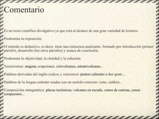 Comentario Es un texto científico divulgativo ya que está al alcance de una gran variedad de lectores.   Predomina la exposición.   El método es deductivo, es decir, tiene una estructura analizante, formado por introducción (primer párrafo), desarrollo (los otros párrafos) y manca de conclusión.   Predomina la objetividad, la claridad y la cohesión.   Tecnicismos:  magma,  erupciones,  criovolcanes, estratovolcanes ...   Palabras derivadas del inglés (calcos y xenismos):  puntos calientes o  hot spots…   Palabras de la lengua estándar usadas con un sentido concreto: cono, caldera...   Composición sintagmática:  placas tectónicas, volcanes en escudo, conos de cenizas, conos compuestos ... 