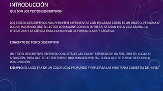 INTRODUCCIÓN
QUE SON LOS TEXTOS DESCRIPTIVOS
LOS TEXTOS DESCRIPTIVOS NOS PERMITEN REPRESENTAR CON PALABRAS CÓMO ES UN OBJETO, PERSONA O
LUGAR, HACIENDO QUE EL LECTOR LO IMAGINE COMO SI LO VIERA. SE USAN EN LA VIDA DIARIA, LA
LITERATURA Y LA CIENCIA PARA COMUNICAR DE FORMA CLARA Y CREATIVA.
CONCEPTO DE TEXTO DESCRIPTIVO
UN TEXTO DESCRIPTIVO PRESENTA CON DETALLE LAS CARACTERÍSTICAS DE UN SER, OBJETO, LUGAR O
SITUACIÓN, PARA QUE EL LECTOR FORME UNA IMAGEN MENTAL. BUSCA QUE SE PUEDA ‘VER CON LA
IMAGINACIÓN.
EJEMPLO: EL LAGO ERA DE UN COLOR AZUL PROFUNDO Y REFLEJABA LAS MONTAÑAS CUBIERTAS DE NIEVE.”
 