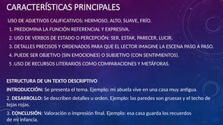 CARACTERÍSTICAS PRINCIPALES
USO DE ADJETIVOS CALIFICATIVOS: HERMOSO, ALTO, SUAVE, FRÍO.
1. PREDOMINA LA FUNCIÓN REFERENCIAL Y EXPRESIVA.
2. USO DE VERBOS DE ESTADO O PERCEPCIÓN: SER, ESTAR, PARECER, LUCIR.
3. DETALLES PRECISOS Y ORDENADOS PARA QUE EL LECTOR IMAGINE LA ESCENA PASO A PASO.
4. PUEDE SER OBJETIVO (SIN EMOCIONES) O SUBJETIVO (CON SENTIMIENTOS).
5 .USO DE RECURSOS LITERARIOS COMO COMPARACIONES Y METÁFORAS.
ESTRUCTURA DE UN TEXTO DESCRIPTIVO
INTRODUCCIÓN: Se presenta el tema. Ejemplo: mi abuela vive en una casa muy antigua.
2. DESARROLLO: Se describen detalles u orden. Ejemplo: las paredes son gruesas y el techo de
tejas rojas.
3. CONCLUSIÓN: Valoración o impresión final. Ejemplo: esa casa guarda los recuerdos
de mi infancia.
 