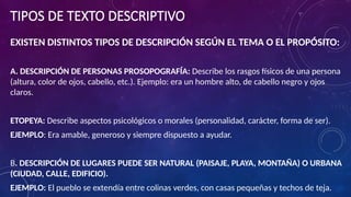 TIPOS DE TEXTO DESCRIPTIVO
EXISTEN DISTINTOS TIPOS DE DESCRIPCIÓN SEGÚN EL TEMA O EL PROPÓSITO:
A. DESCRIPCIÓN DE PERSONAS PROSOPOGRAFÍA: Describe los rasgos físicos de una persona
(altura, color de ojos, cabello, etc.). Ejemplo: era un hombre alto, de cabello negro y ojos
claros.
ETOPEYA: Describe aspectos psicológicos o morales (personalidad, carácter, forma de ser).
EJEMPLO: Era amable, generoso y siempre dispuesto a ayudar.
B. DESCRIPCIÓN DE LUGARES PUEDE SER NATURAL (PAISAJE, PLAYA, MONTAÑA) O URBANA
(CIUDAD, CALLE, EDIFICIO).
EJEMPLO: El pueblo se extendía entre colinas verdes, con casas pequeñas y techos de teja.
 