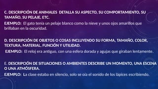 C. DESCRIPCIÓN DE ANIMALES DETALLA SU ASPECTO, SU COMPORTAMIENTO, SU
TAMAÑO, SU PELAJE, ETC.
EJEMPLO: El gato tenía un pelaje blanco como la nieve y unos ojos amarillos que
brillaban en la oscuridad.
D. DESCRIPCIÓN DE OBJETOS O COSAS INCLUYENDO SU FORMA, TAMAÑO, COLOR,
TEXTURA, MATERIAL, FUNCIÓN Y UTILIDAD.
EJEMPLO: El reloj era antiguo, con una esfera dorada y agujas que giraban lentamente.
E. DESCRIPCIÓN DE SITUACIONES O AMBIENTES DESCRIBE UN MOMENTO, UNA ESCENA
O UNA ATMÓSFERA.
EJEMPLO: La clase estaba en silencio, solo se oía el sonido de los lápices escribiendo.
 