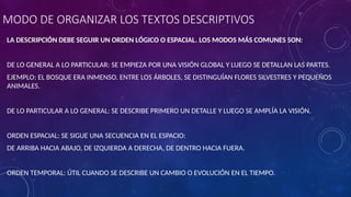 MODO DE ORGANIZAR LOS TEXTOS DESCRIPTIVOS
LA DESCRIPCIÓN DEBE SEGUIR UN ORDEN LÓGICO O ESPACIAL. LOS MODOS MÁS COMUNES SON:
DE LO GENERAL A LO PARTICULAR: SE EMPIEZA POR UNA VISIÓN GLOBAL Y LUEGO SE DETALLAN LAS PARTES.
EJEMPLO: EL BOSQUE ERA INMENSO. ENTRE LOS ÁRBOLES, SE DISTINGUÍAN FLORES SILVESTRES Y PEQUEÑOS
ANIMALES.
DE LO PARTICULAR A LO GENERAL: SE DESCRIBE PRIMERO UN DETALLE Y LUEGO SE AMPLÍA LA VISIÓN.
ORDEN ESPACIAL: SE SIGUE UNA SECUENCIA EN EL ESPACIO:
DE ARRIBA HACIA ABAJO, DE IZQUIERDA A DERECHA, DE DENTRO HACIA FUERA.
ORDEN TEMPORAL: ÚTIL CUANDO SE DESCRIBE UN CAMBIO O EVOLUCIÓN EN EL TIEMPO.
 