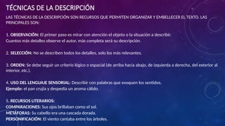 TÉCNICAS DE LA DESCRIPCIÓN
LAS TÉCNICAS DE LA DESCRIPCIÓN SON RECURSOS QUE PERMITEN ORGANIZAR Y EMBELLECER EL TEXTO. LAS
PRINCIPALES SON:
1. OBSERVACIÓN: El primer paso es mirar con atención el objeto o la situación a describir.
Cuantos más detalles observe el autor, más completa será su descripción.
2. SELECCIÓN: No se describen todos los detalles, solo los más relevantes.
3. ORDEN: Se debe seguir un criterio lógico o espacial (de arriba hacia abajo, de izquierda a derecha, del exterior al
interior, etc.).
4. USO DEL LENGUAJE SENSORIAL: Describir con palabras que evoquen los sentidos.
Ejemplo: el pan crujía y despedía un aroma cálido.
5. RECURSOS LITERARIOS:
COMPARACIONES: Sus ojos brillaban como el sol.
METÁFORAS: Su cabello era una cascada dorada.
PERSONIFICACIÓN: El viento cantaba entre los árboles.
 
