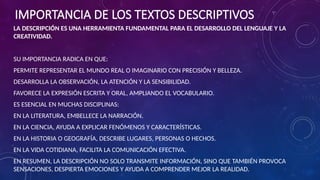 IMPORTANCIA DE LOS TEXTOS DESCRIPTIVOS
LA DESCRIPCIÓN ES UNA HERRAMIENTA FUNDAMENTAL PARA EL DESARROLLO DEL LENGUAJE Y LA
CREATIVIDAD.
SU IMPORTANCIA RADICA EN QUE:
PERMITE REPRESENTAR EL MUNDO REAL O IMAGINARIO CON PRECISIÓN Y BELLEZA.
DESARROLLA LA OBSERVACIÓN, LA ATENCIÓN Y LA SENSIBILIDAD.
FAVORECE LA EXPRESIÓN ESCRITA Y ORAL, AMPLIANDO EL VOCABULARIO.
ES ESENCIAL EN MUCHAS DISCIPLINAS:
EN LA LITERATURA, EMBELLECE LA NARRACIÓN.
EN LA CIENCIA, AYUDA A EXPLICAR FENÓMENOS Y CARACTERÍSTICAS.
EN LA HISTORIA O GEOGRAFÍA, DESCRIBE LUGARES, PERSONAS O HECHOS.
EN LA VIDA COTIDIANA, FACILITA LA COMUNICACIÓN EFECTIVA.
EN RESUMEN, LA DESCRIPCIÓN NO SOLO TRANSMITE INFORMACIÓN, SINO QUE TAMBIÉN PROVOCA
SENSACIONES, DESPIERTA EMOCIONES Y AYUDA A COMPRENDER MEJOR LA REALIDAD.
 