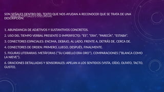 MARCAS TEXTUALES O DISCURSIVAS
SON SEÑALES DENTRO DEL TEXTO QUE NOS AYUDAN A RECONOCER QUE SE TRATA DE UNA
DESCRIPCIÓN:
1. ABUNDANCIA DE ADJETIVOS Y SUSTANTIVOS CONCRETOS.
2. USO DEL TIEMPO VERBAL PRESENTE O IMPERFECTO: “ES”, “ERA”, “PARECÍA”, “ESTABA”.
3. CONECTORES ESPACIALES: ENCIMA, DEBAJO, AL LADO, FRENTE A, DETRÁS DE, CERCA DE.
4. CONECTORES DE ORDEN: PRIMERO, LUEGO, DESPUÉS, FINALMENTE.
5. FIGURAS LITERARIAS: METÁFORAS (“SU CABELLO ERA ORO”), COMPARACIONES (“BLANCA COMO
LA NIEVE”).
6. ORACIONES DETALLADAS Y SENSORIALES: APELAN A LOS SENTIDOS (VISTA, OÍDO, OLFATO, TACTO,
GUSTO).
 
