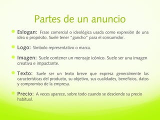 Partes de un anuncio
Eslogan: Frase comercial o ideológica usada como expresión de una
idea o propósito. Suele tener “gancho” para el consumidor.
Logo: Símbolo representativo o marca.
Imagen: Suele contener un mensaje icónico. Suele ser una imagen
creativa e impactante.
Texto: Suele ser un texto breve que expresa generalmente las
características del producto, su objetivo, sus cualidades, beneficios, datos
y compromiso de la empresa.
Precio: A veces aparece, sobre todo cuando se desciende su precio
habitual.
 