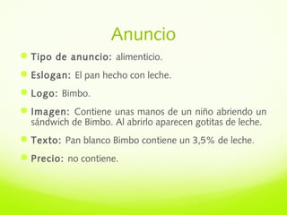 Anuncio
Tipo de anuncio: alimenticio.
Eslogan: El pan hecho con leche.
Logo: Bimbo.
Imagen: Contiene unas manos de un niño abriendo un
sándwich de Bimbo. Al abrirlo aparecen gotitas de leche.
Texto: Pan blanco Bimbo contiene un 3,5% de leche.
Precio: no contiene.
 