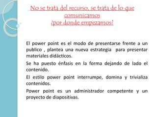No se trata del recurso, se trata de lo que 
comunicamos 
¿por donde empezamos? 
El power point es el modo de presentarse frente a un 
publico , plantea una nueva estrategia para presentar 
materiales didácticos. 
Se ha puesto énfasis en la forma dejando de lado el 
contenido. 
El estilo power point interrumpe, domina y trivializa 
contenidos. 
Power point es un administrador competente y un 
proyecto de diapositivas. 
 
