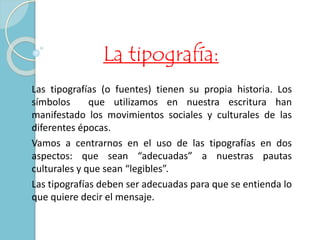 La tipografía: 
Las tipografías (o fuentes) tienen su propia historia. Los 
símbolos que utilizamos en nuestra escritura han 
manifestado los movimientos sociales y culturales de las 
diferentes épocas. 
Vamos a centrarnos en el uso de las tipografías en dos 
aspectos: que sean “adecuadas” a nuestras pautas 
culturales y que sean “legibles”. 
Las tipografías deben ser adecuadas para que se entienda lo 
que quiere decir el mensaje. 
 