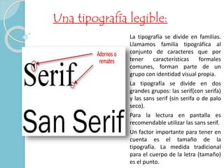 Una tipografía legible: 
La tipografía se divide en familias. 
Llamamos familia tipográfica al 
conjunto de caracteres que por 
tener características formales 
comunes, forman parte de un 
grupo con identidad visual propia. 
La tipografía se divide en dos 
grandes grupos: las serif(con serifa) 
y las sans serif (sin serifa o de palo 
seco). 
Para la lectura en pantalla es 
recomendable utilizar las sans serif. 
Un factor importante para tener en 
cuenta es el tamaño de la 
tipografía. La medida tradicional 
para el cuerpo de la letra (tamaño) 
es el punto. 
 