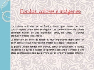 Fondos, colores e imágenes: 
Los colores utilizados en los fondos tienen que ofrecer un buen 
contraste para que el texto sea legible. Las combinaciones de colores 
permiten niveles de alta legibilidad: otras, no tanto. Y algunas 
producen efectos indeseados. 
La selección del color de fondo es muy importante debe tener un 
buen contraste que no produzca efectos para lograr legibilidad. 
Se puede utilizar fondos con tramas, temas prediseñados e incluso 
imágenes. Se puede destacar la tipografía aplicando sombras o una 
placa con transparencia que permita ver el fondo y destacar el texto. 
 