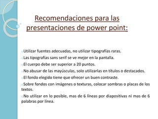 Recomendaciones para las 
presentaciones de power point: 
oUtilizar fuentes adecuadas, no utilizar tipografías raras. 
oLas tipografías sans serif se ve mejor en la pantalla. 
oEl cuerpo debe ser superior a 20 puntos. 
oNo abusar de las mayúsculas, solo utilizarlas en títulos o destacados. 
oEl fondo elegido tiene que ofrecer un buen contraste. 
oSobre fondos con imágenes o texturas, colocar sombras o placas de los 
textos. 
oNo utilizar en lo posible, mas de 6 líneas por diapositivas ni mas de 6 
palabras por línea. 
