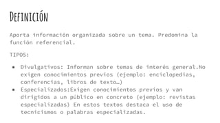 Definición
Aporta información organizada sobre un tema. Predomina la
función referencial.
TIPOS:
● Divulgativos: Informan sobre temas de interés general.No
exigen conocimientos previos (ejemplo: enciclopedias,
conferencias, libros de texto…)
● Especializados:Exigen conocimientos previos y van
dirigidos a un público en concreto (ejemplo: revistas
especializadas) En estos textos destaca el uso de
tecnicismos o palabras especializadas.
 