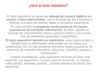 ¿Qué es texto expositivo?
El texto expositivo es aquel que aborda de manera objetiva un
asunto o tema determinado, con la finalidad de dar a conocer e
informar una serie de hechos, datos o conceptos específicos.
En este sentido, el propósito fundamental de los textos
expositivos es transmitir información, es decir, aportar un
conjunto de conocimientos claros y directos sobre a una amplia
lista de contenidos generales o específicos.
El texto expositivo también es explicativo, pues busca aclarar y
detallar toda la información relacionada con los datos que
proporciona. De ahí que podamos encontrar textos expositivos en
discursos de carácter informativo, educativo, científico, jurídico o
humanístico.
Cuando el profesor/a está explicando un tema en clase está
haciendo una exposición. Cuando estamos haciendo un trabajo
sobre países, animales, plantas…también estamos haciendo una
exposición.
 