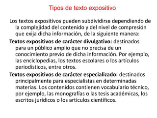 Tipos de texto expositivo
Los textos expositivos pueden subdividirse dependiendo de
la complejidad del contenido y del nivel de compresión
que exija dicha información, de la siguiente manera:
Textos expositivos de carácter divulgativo: destinados
para un público amplio que no precisa de un
conocimiento previo de dicha información. Por ejemplo,
las enciclopedias, los textos escolares o los artículos
periodísticos, entre otros.
Textos expositivos de carácter especializado: destinados
principalmente para especialistas en determinadas
materias. Los contenidos contienen vocabulario técnico,
por ejemplo, las monografías o las tesis académicas, los
escritos jurídicos o los artículos científicos.
 