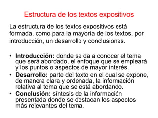 Estructura de los textos expositivos
La estructura de los textos expositivos está
formada, como para la mayoría de los textos, por
introducción, un desarrollo y conclusiones.
• Introducción: donde se da a conocer el tema
que será abordado, el enfoque que se empleará
y los puntos o aspectos de mayor interés.
• Desarrollo: parte del texto en el cual se expone,
de manera clara y ordenada, la información
relativa al tema que se está abordando.
• Conclusión: síntesis de la información
presentada donde se destacan los aspectos
más relevantes del tema.
 
