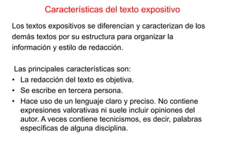 Características del texto expositivo
Los textos expositivos se diferencian y caracterizan de los
demás textos por su estructura para organizar la
información y estilo de redacción.
Las principales características son:
• La redacción del texto es objetiva.
• Se escribe en tercera persona.
• Hace uso de un lenguaje claro y preciso. No contiene
expresiones valorativas ni suele incluir opiniones del
autor. A veces contiene tecnicismos, es decir, palabras
específicas de alguna disciplina.
 