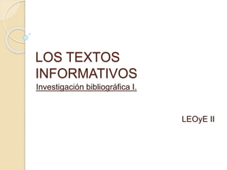 LOS TEXTOS
INFORMATIVOS
Investigación bibliográfica I.
LEOyE II
 