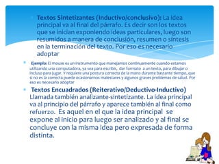 Textos Sintetizantes (Inductivo/conclusivo): La idea
   principal va al final del párrafo. Es decir son los textos
   que se inician exponiendo ideas particulares, luego son
   resumidos a manera de conclusión, resumen o síntesis
   en la terminación del texto. Por eso es necesario
   adoptar
 Ejemplo: El mouse es un instrumento que manejamos continuamente cuando estamos
utilizando una computadora, ya sea para escribir, dar formato a un texto, para dibujar o
incluso para jugar. Y requiere una postura correcta de la mano durante bastante tiempo, que
si no es la correcta puede ocasionarnos malestares y algunos graves problemas de salud. Por
eso es necesario adoptar
 Textos Encuadrados (Reiterativo/Deductivo-Inductivo)
Llamada también analizante-sintetizante. La idea principal
va al principio del párrafo y aparece también al final como
refuerzo. Es aquel en el que la idea principal se
expone al inicio para luego ser analizado y al final se
concluye con la misma idea pero expresada de forma
distinta.
 