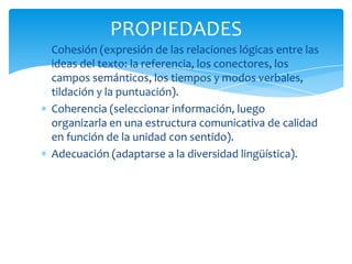 PROPIEDADES
Cohesión (expresión de las relaciones lógicas entre las
ideas del texto: la referencia, los conectores, los
campos semánticos, los tiempos y modos verbales,
tildación y la puntuación).
Coherencia (seleccionar información, luego
organizarla en una estructura comunicativa de calidad
en función de la unidad con sentido).
Adecuación (adaptarse a la diversidad lingüística).
 