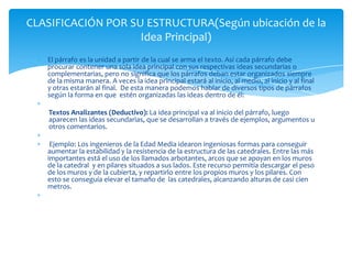CLASIFICACIÓN POR SU ESTRUCTURA(Según ubicación de la
                    Idea Principal)
   El párrafo es la unidad a partir de la cual se arma el texto. Así cada párrafo debe
   procurar contener una sola idea principal con sus respectivas ideas secundarias o
   complementarias, pero no significa que los párrafos deban estar organizados siempre
   de la misma manera. A veces la idea principal estará al inicio, al medio, al inicio y al final
   y otras estarán al final. De esta manera podemos hablar de diversos tipos de párrafos
   según la forma en que estén organizadas las ideas dentro de él:

   Textos Analizantes (Deductivo): La idea principal va al inicio del párrafo, luego
   aparecen las ideas secundarias, que se desarrollan a través de ejemplos, argumentos u
   otros comentarios.

    Ejemplo: Los ingenieros de la Edad Media idearon ingeniosas formas para conseguir
   aumentar la estabilidad y la resistencia de la estructura de las catedrales. Entre las más
   importantes está el uso de los llamados arbotantes, arcos que se apoyan en los muros
   de la catedral y en pilares situados a sus lados. Este recurso permitía descargar el peso
   de los muros y de la cubierta, y repartirlo entre los propios muros y los pilares. Con
   esto se conseguía elevar el tamaño de las catedrales, alcanzando alturas de casi cien
   metros.
 