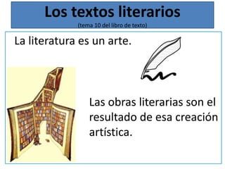 Los textos literarios 
(tema 10 del libro de texto) 
La literatura es un arte. 
Las obras literarias son el 
resultado de esa creación 
artística. 
 