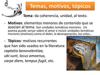 Temas, motivos, tópicos 
- Tema: da coherencia, unidad, al texto. 
- Motivos: elementos menores de contenido que se 
asocian al tema. Son unidades temáticas menores. Un 
poema puede versar sobre el amor e incluir unidades temáticas 
menores (motivos) como el dolor, la desesperación, los celos… 
- Tópicos: motivos recurrentes 
que han sido usados en la literatura: 
captatio benevolentiae, 
ubi sunt, locus amoenus, 
carpe diem, tempus fugit, etc. 
 