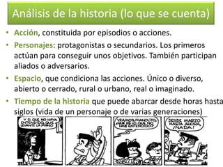 Análisis de la historia (lo que se cuenta) 
• Acción, constituida por episodios o acciones. 
• Personajes: protagonistas o secundarios. Los primeros 
actúan para conseguir unos objetivos. También participan 
aliados o adversarios. 
• Espacio, que condiciona las acciones. Único o diverso, 
abierto o cerrado, rural o urbano, real o imaginado. 
• Tiempo de la historia que puede abarcar desde horas hasta 
siglos (vida de un personaje o de varias generaciones) 
 