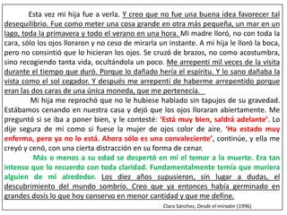 Esta vez mi hija fue a verla. Y creo que no fue una buena idea favorecer tal 
desequilibrio. Fue como meter una cosa grande en otra más pequeña, un mar en un 
lago, toda la primavera y todo el verano en una hora. Mi madre lloró, no con toda la 
cara, sólo los ojos lloraron y no ceso de mirarla un instante. A mi hija le lloró la boca, 
pero no consintió que lo hicieran los ojos. Se cruzó de brazos, no como acostumbra, 
sino recogiendo tanta vida, ocultándola un poco. Me arrepentí mil veces de la visita 
durante el tiempo que duró. Porque lo dañado hería el espíritu. Y lo sano dañaba la 
vista como el sol cegador. Y después me arrepentí de haberme arrepentido porque 
eran las dos caras de una única moneda, que me pertenecía. 
Mi hija me reprochó que no le hubiese hablado sin tapujos de su gravedad. 
Estábamos cenando en nuestra casa y dejó que los ojos lloraran abiertamente. Me 
preguntó si se iba a poner bien, y le contesté: ‘Está muy bien, saldrá adelante’. Lo 
dije segura de mí como si fuese la mujer de ojos color de aire. ‘Ha estado muy 
enferma, pero ya no lo está. Ahora sólo es una convaleciente’, continúe, y ella me 
creyó y cenó, con una cierta distracción en su forma de cenar. 
Más o menos a su edad se despertó en mí el temor a la muerte. Era tan 
intenso que lo recuerdo con toda claridad. Fundamentalmente temía que muriera 
alguien de mi alrededor. Los diez años supusieron, sin lugar a dudas, el 
descubrimiento del mundo sombrío. Creo que ya entonces había germinado en 
grandes dosis lo que hoy conservo en menor cantidad y que me define. 
Clara Sánchez, Desde el mirador (1996) 
