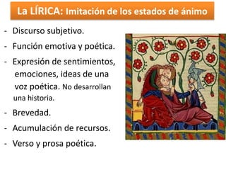 La LÍRICA: Imitación de los estados de ánimo 
- Discurso subjetivo. 
- Función emotiva y poética. 
- Expresión de sentimientos, 
emociones, ideas de una 
voz poética. No desarrollan 
una historia. 
- Brevedad. 
- Acumulación de recursos. 
- Verso y prosa poética. 
 