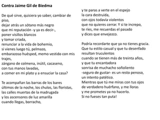 Contra Jaime Gil de Biedma 
De qué sirve, quisiera yo saber, cambiar de 
piso, 
dejar atrás un sótano más negro 
que mi reputación -y ya es decir-, 
poner visillos blancos 
y tomar criada, 
renunciar a la vida de bohemio, 
si vienes luego tú, pelmazo, 
embarazoso huésped, memo vestido con mis 
trajes, 
zángano de colmena, inútil, cacaseno, 
con tus manos lavadas, 
a comer en mi plato y a ensuciar la casa? 
Te acompañan las barras de los bares 
últimos de la noche, los chulos, las floristas, 
las calles muertas de la madrugada 
y los ascensores de luz amarilla 
cuando llegas, borracho, 
y te paras a verte en el espejo 
la cara destruida, 
con ojos todavía violentos 
que no quieres cerrar. Y si te increpo, 
te ríes, me recuerdas el pasado 
y dices que envejezco. 
Podría recordarte que ya no tienes gracia. 
Que tu estilo casual y que tu desenfado 
resultan truculentos 
cuando se tienen más de treinta años, 
y que tu encantadora 
sonrisa de muchacho soñoliento 
-seguro de gustar- es un resto penoso, 
un intento patético. 
Mientras que tú me miras con tus ojos 
de verdadero huérfano, y me lloras 
y me prometes ya no hacerlo. 
Si no fueses tan puta! 
 