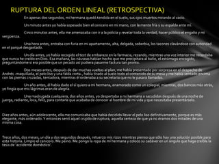 RUPTURA DEL ORDEN LINEAL (RETROSPECTIVA)
             En apenas dos segundos, mi hermana quedó tendida en el suelo, sus ojos muertos mirando al vacío.
             Un minuto antes yo había sopesado bien el cenicero en mi mano, con la mente fría y su espalda ante mí.
             Cinco minutos antes, ella me amenazaba con ir a la policía y revelar toda la verdad, hacer público el engaño y mi
vergüenza.
              Una hora antes, entraba con furia en mi apartamento, alta, delgada, soberbia, los tacones clavándose con autoridad
en el parqué desgastado.
            Un día antes, yo había recogido el test de embarazo en la farmacia, rezando, mientras una voz interior me recordaba
que nunca he creído en Dios. Esa mañana, las náuseas habían hecho que me precipitara al baño, el estómago encogido,
preguntándome si era posible que un pecado así pudiera pasarme factura tan pronto.
              Dos meses antes, después de dar muchas vueltas al plan, me había presentado por sorpresa en el despacho de
Andrés -maquillada, el pelo liso y una falda corta-, había tirado al suelo todo el contenido de su mesa y me había sentado encima
con las piernas cruzadas, tentadora, mientras él ordenaba a su secretaria que no le pasara llamadas.
              Un año antes, él había dado el sí quiero a mi hermana, enamorado como un colegial, mientras, dos bancos más atrás,
yo fingía que mis lágrimas eran de alegría.
              Una madrugada cualquiera, dos años antes, yo despertaba a mi hermana a sacudidas después de una noche de
juerga, radiante, loca, feliz, para contarle que acababa de conocer al hombre de mi vida y que necesitaba presentárselo.


Diez años antes, aún adolescente, ella me comunicaba que había decidido llevar el pelo liso definitivamente, porque es más
elegante, más ordenado. Y entonces sentí aquel crujido de ruptura, aquella certeza de que ya no éramos dos mitades de una
misma cosa.


Trece años, dos meses, un día y dos segundos después, retuerzo mis rizos mientras pienso que sólo hay una solución posible para
esta historia. Limpio el cenicero. Me peino. Me pongo la ropa de mi hermana y coloco su cadáver en un ángulo que haga creíble la
tesis de ‘accidente doméstico’.
 