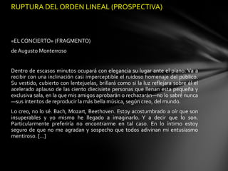 RUPTURA DEL ORDEN LINEAL (PROSPECTIVA)



«EL CONCIERTO» (FRAGMENTO)
de Augusto Monterroso


Dentro de escasos minutos ocupará con elegancia su lugar ante el piano. Va a
recibir con una inclinación casi imperceptible el ruidoso homenaje del público.
Su vestido, cubierto con lentejuelas, brillará como si la luz reflejara sobre él el
acelerado aplauso de las ciento diecisiete personas que llenan esta pequeña y
exclusiva sala, en la que mis amigos aprobarán o rechazarán—no lo sabré nunca
—sus intentos de reproducir la más bella música, según creo, del mundo.
Lo creo, no lo sé. Bach, Mozart, Beethoven. Estoy acostumbrado a oír que son
insuperables y yo mismo he llegado a imaginarlo. Y a decir que lo son.
Particularmente preferiría no encontrarme en tal caso. En lo íntimo estoy
seguro de que no me agradan y sospecho que todos adivinan mi entusiasmo
mentiroso. […]
 