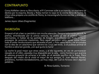 CONTRAPUNTO
Corny Kelleher cierra su libro diario; el P. Commee sube a un tranvía; un marinero se
desliza por la esquina; Boody y Ratey toman la sopa en la cocina llena de humo; la
chica rubia prepara una cestilla de flores; la mecanógrafa Dunne escribe y atiende el
teléfono…
James Joyce: Ulises (fragmento)


DIGRESIÓN
Empezó el tal a leer su periódico con mucha atención. Desgraciadamente para él, la
prensa, amordazada por la previa censura, no podía ya dar al público noticias
alarmantes, ni hablar de las partidas de Aragón, acaudilladas por Prim, ni hacer
presagios de próximos trastornos. Pero aquel periódico sabía poner entre líneas
todo el ardor revolucionario que abrasaba al país, y Polo sabía leerlo y se encantaba
con la idea de un cataclismo que volviera las cosas del revés. Si él pudiese arrimar el
hombro a obra tan grande, ¡con qué gusto lo haría!
La noche la pasó mejor que otras veces, y al día siguiente, en vez de permanecer
clavado en el sillón, paseaba muy dispuesto por la sala, como hombre que acaricia
el sabroso proyecto de echarse a la calle, en el sentido pacífico de la frase. Poco
después del medio día le visitó el mejor de sus amigos, D. Juan Manuel Nones,
presbítero, hombre bondadosísimo, ya muy viejo, del cual es forzoso decir algunas
palabras.
                                          B. Pérez Galdós, Tormento
 