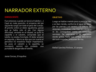 NARRADOR EXTERNO
OMNISCIENTE                                      OBJETIVO
Fue entonces cuando se torció el tobillo [...]   Luego se habían metido poco a poco las dos
Cayó en mala posición: el empeine del pie        y se iban riendo, conforme el agua les subía
izquierdo cargó con todo el peso del cuerpo.     por las piernas y el vientre y la cintura. Se
Al pronto sintió un dolor agudísimo; pensó
que se había roto el pie. Con alguna             detenían, mirándose, y las risas les crecían y
dificultad, sentado en el césped, se quitó la    se les contagiaban como un cosquilleo
zapatilla y el calcetín, comprobó que el         nervioso. Se salpicaron y se agarraron
tobillo no estaba hinchado. El dolor amainó      dando gritos, hasta que ambas estuvieron
en seguida, y Mario se dijo que con suerte el    del todo mojadas, jadeantes de risa.
percance no revestiría mayor importancia.
Se puso el calcetín y la zapatilla; se
incorporó; caminó con cuidado: una
punzada le desgarraba el tobillo.                Rafael Sánchez Ferlosio, El Jarama



Javier Cercas, El inquilino
 