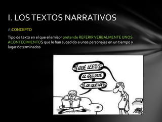 I. LOS TEXTOS NARRATIVOS
A)CONCEPTO
Tipo de texto en el que el emisor pretende REFERIR VERBALMENTE UNOS
ACONTECIMIENTOS que le han sucedido a unos personajes en un tiempo y
lugar determinados
 