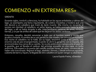 COMIENZO «IN EXTREMA RES»
SIRENITA
Durante siglos, inmóvil y silenciosa, ha habitado en las aguas enlodadas y calmas del
lago. Le acompaña una fama inquietante, de culebra movediza y traidora que una
vez devoró a un caballero que trató de darle muerte. Ella misma no recuerda el
suceso con claridad: el caballero, un señor lejano, se había acercado hasta la orilla
del lago, y allí se había dirigido a ella. Intercambiaron palabras de amor, miradas
tiernas, y un par de anillos de cobre que les dejaron los dedos verdosos.
Entonces, resuelta, decidió renunciar a todo por el hombre suave y cortés que
acudía a visitarla. A cambio de su voz perdió la cola irisada y se convirtió en humana.
Esa noche el caballero no la halló. En su lugar, encontró junto a los juncos, una
enorme cola de pez ensangrentada. Cuando se abrió la garganta con su espada, ella
se encontraba muy cerca de su castillo. Se ocultó entre unos matojos ante el paso de
la guardia, que se llevaba el cadáver del príncipe envuelto en una capa, un bulto
anónimo. Ella esperó a la puerta del castillo muchas horas, en vano, convencida de
haber sido traicionada. Regresó al lago, abatida y lloroso, y desde entonces aguarda,
cubierta de barro y liquen, la llegada de otro caballero en quien vengar su abandono.
                                                     Laura Espido Freire, «Sirenita»
 