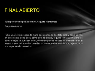 FINAL ABIERTO

«El espejo que no podía dormir», Augusto Monterroso
Cuento completo


Había una vez un espejo de mano que cuando se quedaba solo y nadie se veía
en él se sentía de lo peor, como que no existía, y quizá tenía razón; pero los
otros espejos se burlaban de él, y cuando por las noches los guardaban en el
mismo cajón del tocador dormían a pierna suelta satisfechos, ajenos a la
preocupación del neurótico.
 