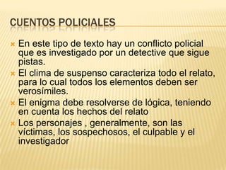 CUENTOS POLICIALES
 En este tipo de texto hay un conflicto policial
  que es investigado por un detective que sigue
  pistas.
 El clima de suspenso caracteriza todo el relato,
  para lo cual todos los elementos deben ser
  verosímiles.
 El enigma debe resolverse de lógica, teniendo
  en cuenta los hechos del relato
 Los personajes , generalmente, son las
  víctimas, los sospechosos, el culpable y el
  investigador
 
