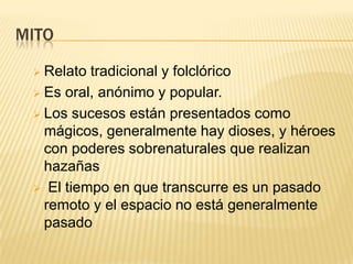 MITO

  Relato tradicional y folclórico
  Es oral, anónimo y popular.

  Los sucesos están presentados como
   mágicos, generalmente hay dioses, y héroes
   con poderes sobrenaturales que realizan
   hazañas
  El tiempo en que transcurre es un pasado
   remoto y el espacio no está generalmente
   pasado
 