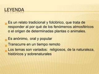 LEYENDA

 Es un relato tradicional y folclórico, que trata de
  responder al por qué de los fenómenos atmosféricos
  o el origen de determinadas plantas o animales.

 Es anónimo, oral y popular
 Transcurre en un tiempo remoto
 Los temas son variados: religiosos, de la naturaleza,
  históricos y sobrenaturales
 