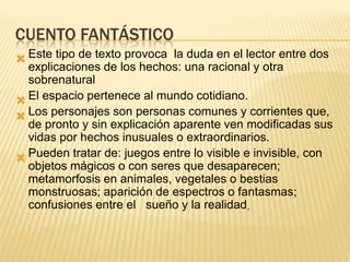 CUENTO FANTÁSTICO
 Este tipo de texto provoca la duda en el lector entre dos
  explicaciones de los hechos: una racional y otra
  sobrenatural
 El espacio pertenece al mundo cotidiano.
 Los personajes son personas comunes y corrientes que,
  de pronto y sin explicación aparente ven modificadas sus
  vidas por hechos inusuales o extraordinarios.
 Pueden tratar de: juegos entre lo visible e invisible, con
  objetos mágicos o con seres que desaparecen;
  metamorfosis en animales, vegetales o bestias
  monstruosas; aparición de espectros o fantasmas;
  confusiones entre el sueño y la realidad.
 