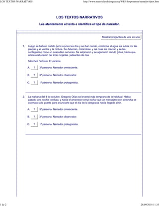 LOS TEXTOS NARRATIVOS
Lee atentamente el texto e identifica el tipo de narrador.
Mostrar preguntas de una en una
Luego se habían metido poco a poco las dos y se iban riendo, conforme el agua les subía por las
piernas y el vientre y la cintura. Se detenían, mirándose, y las risas les crecían y se les
contagiaban como un cosquilleo nervioso. Se salpicaron y se agarraron dando gritos, hasta que
ambas estuvieron del todo mojadas, jadeantes de risa.
Sánchez Ferlosio, El Jarama
? 3ª persona. Narrador omnisciente.A.
? 3ª persona. Narrador observador.B.
? 1ª persona. Narrador protagonista.C.
1.
La mañana del 4 de octubre, Gregorio Olías se levantó más temprano de lo habitual. Había
pasado una noche confusa, y hacia el amanecer creyó soñar que un mensajero con antorcha se
asomaba a la puerta para anunciarle que el día de la desgracia había llegado al fin.
? 3ª persona. Narrador omnisciente.A.
? 3º persona. Narrador observador.B.
? 1ª persona. Narrador protagonista.C.
2.
LOS TEXTOS NARRATIVOS http://www.materialesdelengua.org/WEB/hotpotatoes/narrador/tipos.htm
1 de 2 28/09/2018 11:33
 