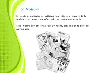 La Noticia
la noticia es un hecho periodístico y constituye un recorte de la
realidad que merece ser informado por su relevancia social

Es la información objetiva sobre un hecho, prescindiendo de todo
comentario.
 