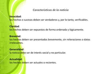 Características de la noticia

Veracidad:
los hechos o sucesos deben ser verdaderos y, por lo tanto, verificables.

Claridad:
los hechos deben ser expuestos de forma ordenada y lógicamente.

Brevedad:
los hechos deben ser presentados brevemente, sin reiteraciones o datos
irrelevantes.

Generalidad:
la noticia debe ser de interés social y no particular.

Actualidad:
los hechos deben ser actuales o recientes.
 