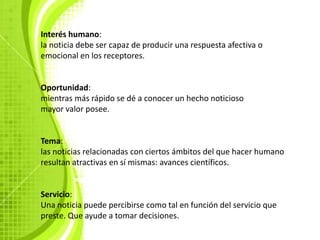 Interés humano:
la noticia debe ser capaz de producir una respuesta afectiva o
emocional en los receptores.


Oportunidad:
mientras más rápido se dé a conocer un hecho noticioso
mayor valor posee.


Tema:
las noticias relacionadas con ciertos ámbitos del que hacer humano
resultan atractivas en sí mismas: avances científicos.


Servicio:
Una noticia puede percibirse como tal en función del servicio que
preste. Que ayude a tomar decisiones.
 