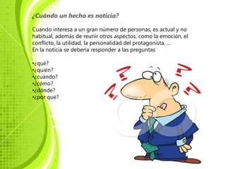 ¿Cuándo un hecho es noticia?

Cuando interesa a un gran número de personas, es actual y no
habitual, además de reunir otros aspectos, como la emoción, el
conflicto, la utilidad, la personalidad del protagonista, ...
En la noticia se debería responder a las preguntas

•¿qué?
•¿quién?
•¿cuándo?
•¿cómo?
•¿dónde?
•¿por qué?
 