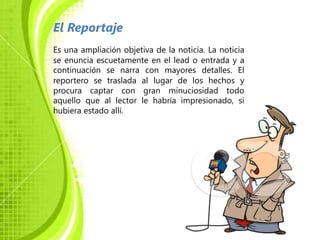 El Reportaje
Es una ampliación objetiva de la noticia. La noticia
se enuncia escuetamente en el lead o entrada y a
continuación se narra con mayores detalles. El
reportero se traslada al lugar de los hechos y
procura captar con gran minuciosidad todo
aquello que al lector le habría impresionado, si
hubiera estado allí.
 